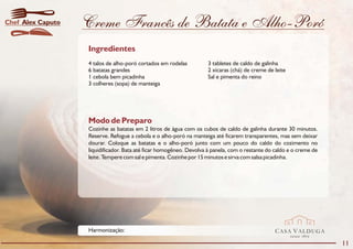 Chef Alex Caputo   Creme Francês de Batata e Alho-Poró
                   Ingredientes
                   4 talos de alho-poró cortados em rodelas          3 tabletes de caldo de galinha
                   6 batatas grandes                                 2 xícaras (chá) de creme de leite
                   1 cebola bem picadinha                            Sal e pimenta do reino
                   3 colheres (sopa) de manteiga




                   Modo de Preparo
                   Cozinhe as batatas em 2 litros de água com os cubos de caldo de galinha durante 30 minutos.
                   Reserve. Refogue a cebola e o alho-poró na manteiga até ficarem transparentes, mas sem deixar
                   dourar. Coloque as batatas e o alho-poró junto com um pouco do caldo do cozimento no
                   liquidificador. Bata até ficar homogêneo. Devolva à panela, com o restante do caldo e o creme de
                   leite. Tempere com sal e pimenta. Cozinhe por 15 minutos e sirva com salsa picadinha.




                   Harmonização:                                                                 CASA VALDUGA
                                                                                                         DESDE   1875

                                                                                                                        11
 