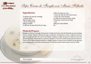 Chef Alex Caputo   Sopa Creme de Funghi com Massa Folhada
                    Ingredientes                                       250ml de caldo de carne
                                                                       1 xícara de café de vinho branco seco
                    2 colheres de sopa de manteiga                     1 xícara de creme de leite
                    1 cebola ralada                                    2 colheres de sopa de queijo ralado
                    20g de funghi secchi                               Pimenta do reino branca moída
                    1 xícara de água fria                              1 ovo
                    200g de shitake                                    300 g de massa folhada
                    2 colheres de sopa de farinha de trigo             Sal


                    Modo de Preparo
                    Refogue a cebola na manteiga. Acrescente o funghi secchi escorrido (já hidratado na xícara de água
                    fria) e o shitake. Misture a farinha de trigo e mexa bem. Acrescente o vinho, o caldo de carne e a
                    água do funghi até ficar um creme encorpado. Coloque o caldo aos poucos, pode ser que nem
                    precise usar todo. Deixe esfriar um pouco e coloque o creme em cumbucas que possa ir ao forno.
                    Cubra com a massa folhada cortada em rodelas e passe um pouco de ovo batido nas bordas para
                    que a massa grude. Leve ao forno quente por 10 minutos ou até a massa crescer como um suflê.




                    Harmonização:                                                                  CASA VALDUGA
                                                                                                          DESDE   1875

                                                                                                                         12
 