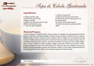 Chef Alex Caputo                      Sopa de Cebola Gratinada
                   Ingredientes
                                                                      ½ colher de sopa de sal
                   6 cebolas grandes (1kg)                            1 pitada de pimenta-do-reino branca
                   2 colheres de sopa de óleo                         4 colheres de sopa de queijo gruyère ou
                   150g de manteiga                                   parmesão ralado
                   2 colheres de sopa de farinha de trigo             12 torradas finas de pão francês
                   200ml de vinho branco seco                         10 colheres de sopa de queijo parmesão
                   1 ½ litro de caldo de galinha                      ralado



                   Modo de Preparo
                   Corte as cebolas em rodelas bem finas. Aqueça o óleo e a manteiga numa panela grande e de fundo
                   grosso. Acrescente as cebolas. Refogue mexendo sempre até que as cebolas comecem a dourar.
                   Polvilhe então a farinha, mexendo sempre. Baixe o fogo e refogue por aproximadamente 20
                   minutos. Verifique para que não queime a parte de baixo, pois daria um gosto amargo à sopa. É
                   normal que fique um pouco marrom, mas não deve queimar. Acrescente o vinho e deixe reduzir
                   uns 5 minutos. Adicione o caldo de galinha. Salgue e apimente. Deixe ferver durante 1h30m.
                   Prepare cumbucas de barro como de feijoada. No fundo de cada uma, coloque um pouco de
                   gruyère. Divida a sopa pelas cumbucas. Na superfície, coloque 1 ou 2 torradas. Finalmente sobre as
                   torradas espalhe parmesão ralado. Leve ao fogo para gratinar. Sirva bem quente.




                   Harmonização:                                                                  CASA VALDUGA
                                                                                                         DESDE   1875

                                                                                                                        14
 