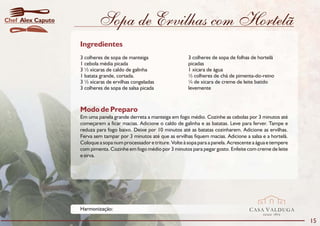 Chef Alex Caputo           Sopa de Ervilhas com Hortelã
                   Ingredientes
                   3 colheres de sopa de manteiga                    3 colheres de sopa de folhas de hortelã
                   1 cebola média picada                             picadas
                   3 ½ xícaras de caldo de galinha                   1 xícara de água
                   1 batata grande, cortada.                         ½ colheres de chá de pimenta-do-reino
                   3 ½ xícaras de ervilhas congeladas                ¼ de xícara de creme de leite batido
                   3 colheres de sopa de salsa picada                levemente



                   Modo de Preparo
                   Em uma panela grande derreta a manteiga em fogo médio. Cozinhe as cebolas por 3 minutos até
                   começarem a ficar macias. Adicione o caldo de galinha e as batatas. Leve para ferver. Tampe e
                   reduza para fogo baixo. Deixe por 10 minutos até as batatas cozinharem. Adicione as ervilhas.
                   Ferva sem tampar por 3 minutos até que as ervilhas fiquem macias. Adicione a salsa e a hortelã.
                   Coloque a sopa num processador e triture. Volte à sopa para a panela. Acrescente a água e tempere
                   com pimenta. Cozinhe em fogo médio por 3 minutos para pegar gosto. Enfeite com creme de leite
                   e sirva.




                   Harmonização:                                                                  CASA VALDUGA
                                                                                                        DESDE   1875

                                                                                                                       15
 
