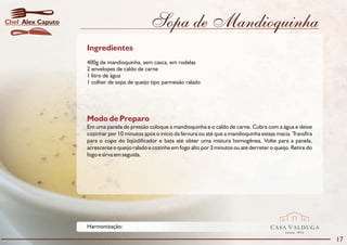 Chef Alex Caputo                               Sopa de Mandioquinha
                   Ingredientes
                   400g de mandioquinha, sem casca, em rodelas
                   2 envelopes de caldo de carne
                   1 litro de água
                   1 colher de sopa de queijo tipo parmesão ralado




                   Modo de Preparo
                   Em uma panela de pressão coloque a mandioquinha e o caldo de carne. Cubra com a água e deixe
                   cozinhar por 10 minutos após o início da fervura ou até que a mandioquinha esteja macia. Transfira
                   para o copo do liqüidificador e bata até obter uma mistura homogênea. Volte para a panela,
                   acrescente o queijo ralado e cozinhe em fogo alto por 3 minutos ou até derreter o queijo. Retire do
                   fogo e sirva em seguida.




                   Harmonização:                                                                   CASA VALDUGA
                                                                                                          DESDE   1875

                                                                                                                         17
 