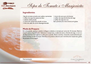 Chef Alex Caputo          Sopa de Tomate e Manjericão
                   Ingredientes
                   ½kg de tomates picados sem peles e sementes          1 xícara de suco puro de laranja
                   1 colher de sopa de azeite de oliva                  1 colher de sopa de farinha de trigo
                   1 cebola média picada                                1 colher de sopa de rum
                   ½ xícara de manjericão picado na hora                Sal e pimenta do reino branca em grãos
                   ½ litro de caldo de carne desengordurado


                   Modo de Preparo
                   Em uma panela, aqueça o azeite e refogue a cebola e o tomate por cerca de 10 minutos. Retire e
                   transfira para o liquidificador. Adicione o manjericão, o caldo de carne, a farinha de trigo, o rum e o
                   sal. Bata até ficar homogêneo e volte para a panela. Deixe cozinhar, mexendo ocasionalmente por
                   cinco minutos ou até encorpar. Distribua nos pratos e decore com raminhos de manjericão, grãos
                   de pimenta. Sirva a seguir.




                   Harmonização:                                                                      CASA VALDUGA
                                                                                                             DESDE   1875

                                                                                                                             18
 