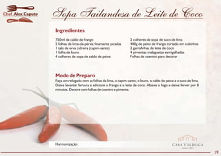 Chef Alex Caputo   Sopa Tailandesa de Leite de Coco
                   Ingredientes
                   750ml de caldo de frango                           2 colheres de sopa de suco de lima
                   5 folhas de lima-da-pérsia finamente picadas       400g de peito de frango cortado em cubinhos
                   1 talo de erva cidreira (capim-santo)              2 garrafinhas de leite de coco
                   1 folha de louro                                   4 pimentas malaguetas esmigalhadas
                   4 colheres de sopa de caldo de peixe               Folhas de coentro para decorar




                   Modo de Preparo
                   Faça um refogado com as folhas de lima, o capim-santo, o louro, o caldo de peixe e o suco de lima.
                   Deixe levantar fervura e adicione o frango e o leite de coco. Abaixe o fogo e deixe ferver por 8
                   minutos. Decore com folhas de coentro e pimenta.




                   Harmonização:                                                                  CASA VALDUGA
                                                                                                         DESDE   1875

                                                                                                                        19
 
