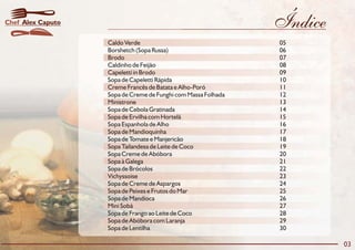 Chef Alex Caputo                                               Índice
                   Caldo Verde                                 05
                   Borshetch (Sopa Russa)                      06
                   Brodo                                       07
                   Caldinho de Feijão                          08
                   Capeletti in Brodo                          09
                   Sopa de Capeletti Rápida                    10
                   Creme Francês de Batata e Alho-Poró         11
                   Sopa de Creme de Funghi com Massa Folhada   12
                   Ministrone                                  13
                   Sopa de Cebola Gratinada                    14
                   Sopa de Ervilha com Hortelã                 15
                   Sopa Espanhola de Alho                      16
                   Sopa de Mandioquinha                        17
                   Sopa de Tomate e Manjericão                 18
                   Sopa Tailandesa de Leite de Coco            19
                   Sopa Creme de Abóbora                       20
                   Sopa à Galega                               21
                   Sopa de Brócolos                            22
                   Vichyssoise                                 23
                   Sopa de Creme de Aspargos                   24
                   Sopa de Peixes e Frutos do Mar              25
                   Sopa de Mandioca                            26
                   Mini Sobá                                   27
                   Sopa de Frango ao Leite de Coco             28
                   Sopa de Abóbora com Laranja                 29
                   Sopa de Lentilha                            30

                                                                        03
 