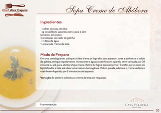 Chef Alex Caputo                           Sopa Creme de Abóbora
                   Ingredientes
                   1 colher de sopa de óleo
                   1kg de abóbora japonesa sem casca e sem
                   semente, em cubos
                   3 envelopes de caldo de galinha
                   1 ½ litro de água
                   ½ xícara de creme de leite



                   Modo de Preparo
                   Em uma panela grande, coloque o óleo e leve ao fogo alto para aquecer. Junte a abóbora e o caldo
                   de galinha, refogue rapidamente. Acrescente a água e cozinhe com a panela semi-tampada por 30
                   minutos ou até que a abóbora fique macia. Retire do fogo e deixe amornar. Transfira para o copo do
                   liqüidificador e bata até obter uma mistura homogênea. Volte à panela, adicione o creme de leite e
                   cozinhe em fogo alto por 2 minutos ou até aquecer.

                   Variação: Se preferir, substitua o creme de leite por requeijão.




                   Harmonização:                                                                  CASA VALDUGA
                                                                                                         DESDE   1875

                                                                                                                        20
 