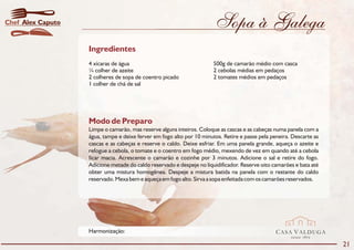 Chef Alex Caputo                                                       Sopa à Galega
                   Ingredientes
                   4 xícaras de água                                   500g de camarão médio com casca
                   ¼ colher de azeite                                  2 cebolas médias em pedaços
                   2 colheres de sopa de coentro picado                2 tomates médios em pedaços
                   1 colher de chá de sal




                   Modo de Preparo
                   Limpe o camarão, mas reserve alguns inteiros. Coloque as cascas e as cabeças numa panela com a
                   água, tampe e deixe ferver em fogo alto por 10 minutos. Retire e passe pela peneira. Descarte as
                   cascas e as cabeças e reserve o caldo. Deixe esfriar. Em uma panela grande, aqueça o azeite e
                   refogue a cebola, o tomate e o coentro em fogo médio, mexendo de vez em quando até a cebola
                   ficar macia. Acrescente o camarão e cozinhe por 3 minutos. Adicione o sal e retire do fogo.
                   Adicione metade do caldo reservado e despeje no liquidificador. Reserve oito camarões e bata até
                   obter uma mistura homogênea. Despeje a mistura batida na panela com o restante do caldo
                   reservado. Mexa bem e aqueça em fogo alto. Sirva a sopa enfeitada com os camarões reservados.




                   Harmonização:                                                                 CASA VALDUGA
                                                                                                       DESDE   1875

                                                                                                                      21
 