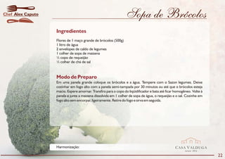 Chef Alex Caputo                                                 Sopa de Brócolos
                   Ingredientes
                   Flores de 1 maço grande de brócolos (500g)
                   1 litro de água
                   2 envelopes de caldo de legumes
                   1 colher de sopa de maizena
                   ½ copo de requeijão
                   ½ colher de chá de sal



                   Modo de Preparo
                   Em uma panela grande coloque os brócolos e a água. Tempere com o Sazon legumes. Deixe
                   cozinhar em fogo alto com a panela semi-tampada por 30 minutos ou até que o brócolos esteja
                   macio. Espere amornar. Transfira para o copo do liqüidificador e bata até ficar homogêneo. Volte à
                   panela e junte a maizena dissolvida em 1 colher de sopa de água, o requeijão e o sal. Cozinhe em
                   fogo alto sem encorpar, ligeiramente. Retire do fogo e sirva em seguida.




                   Harmonização:                                                                  CASA VALDUGA
                                                                                                         DESDE   1875

                                                                                                                        22
 