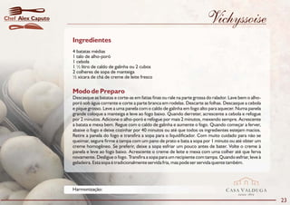 Chef Alex Caputo                                                                          Vichyssoise
                   Ingredientes
                   4 batatas médias
                   1 talo de alho-poró
                   1 cebola
                   1 ½ litro de caldo de galinha ou 2 cubos
                   2 colheres de sopa de manteiga
                   ½ xícara de chá de creme de leite fresco


                   Modo de Preparo
                   Descasque as batatas e corte-as em fatias finas ou rale na parte grossa do ralador. Lave bem o alho-
                   poró sob água corrente e corte a parte branca em rodelas. Descarte as folhas. Descasque a cebola
                   e pique grosso. Leve a uma panela com o caldo de galinha em fogo alto para aquecer. Numa panela
                   grande coloque a manteiga e leve ao fogo baixo. Quando derreter, acrescente a cebola e refogue
                   por 2 minutos. Adicione o alho-poró e refogue por mais 2 minutos, mexendo sempre. Acrescente
                   a batata e mexa bem. Regue com o caldo de galinha e aumente o fogo. Quando começar a ferver,
                   abaixe o fogo e deixe cozinhar por 40 minutos ou até que todos os ingredientes estejam macios.
                   Retire a panela do fogo e transfira a sopa para o liquidificador. Com muito cuidado para não se
                   queimar, segure firme a tampa com um pano de prato e bata a sopa por 1 minuto ou até obter um
                   creme homogêneo. Se preferir, deixe a sopa esfriar um pouco antes de bater. Volte o creme à
                   panela e leve ao fogo baixo. Acrescente o creme de leite e mexa com uma colher até que ferva
                   novamente. Desligue o fogo. Transfira a sopa para um recipiente com tampa. Quando esfriar, leve à
                   geladeira. Esta sopa é tradicionalmente servida fria, mas pode ser servida quente também.




                   Harmonização:                                                                    CASA VALDUGA
                                                                                                           DESDE   1875

                                                                                                                          23
 