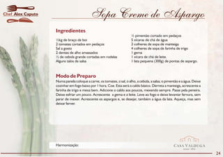 Chef Alex Caputo                           Sopa Creme de Aspargo
                   Ingredientes
                                                                       ½ pimentão cortado em pedaços
                   ½kg de braço de boi                                 5 xícaras de chá de água
                   2 tomates cortados em pedaços                       2 colheres de sopa de manteiga
                   Sal a gosto                                         4 colheres de sopa de farinha de trigo
                   2 dentes de alho amassados                          1 gema
                   ½ de cebola grande cortadas em rodelas              1 xícara de chá de leite.
                   Alguns talos de salsa                               1 lata pequena (300g) de pontas de aspargo.



                   Modo de Preparo
                   Numa panela coloque a carne, os tomates, o sal, o alho, a cebola, a salsa, o pimentão e a água. Deixe
                   cozinhar em fogo baixo por 1 hora. Coe. Esta será o caldo básico. Derreta a manteiga, acrescente a
                   farinha de trigo e mexa bem. Adicione o caldo aos poucos, mexendo sempre. Passe pela peneira.
                   Deixe esfriar um pouco. Acrescente a gema e o leite. Leve ao fogo e deixe levantar fervura, sem
                   parar de mexer. Acrescente os aspargos e, se desejar, também a água da lata. Aqueça, mas sem
                   deixar ferver.




                   Harmonização:                                                                     CASA VALDUGA
                                                                                                           DESDE   1875

                                                                                                                           24
 