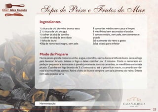 Chef Alex Caputo   Sopa de Peixe e Frutos do Mar
                   Ingredientes
                   ½ xícara de chá de vinho branco seco               8 camarões médios sem casca e limpos
                   2 ½ xícara de chá de água                          8 mexilhões bem escovados e lavados
                   ½ colher de chá de tomilho                         1 tomate médio, sem pele, sem sementes e
                   ½ colher de chá de erva-doce                       picado
                   1 folha de louro                                   Sal e pimenta-do-reino a gosto
                   400g de namorado magro, sem pele                   Salsa picada para enfeitar



                   Modo de Preparo
                   Numa panela grande misture o vinho, a água, o tomilho, a erva-doce e a folha de louro. Leve ao fogo
                   para levantar fervura. Abaixe o fogo e deixe cozinhar por 3 minutos. Corte o namorado em
                   pedaços pequenos e acrescente à panela juntamente com os camarões, os mexilhões e o tomate
                   picado. Cozinhe em fogo brando de 3 a 5 minutos ou até o peixe ficar macio, o camarão cor-de-
                   rosa e os mexilhões abertos. Retire a folha de louro e tempere com sal e pimenta-do-reino. Enfeite
                   com salsa picada e sirva.




                   Harmonização:                                                                   CASA VALDUGA
                                                                                                          DESDE   1875

                                                                                                                         25
 