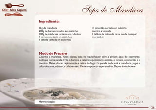Chef Alex Caputo                                           Sopa de Mandioca
                   Ingredientes
                   1kg de mandioca                                  ½ pimentão cortado em cubinho
                   200g de bacon cortados em cubinho                coentro a vontade
                   400g de calabresa cortado em cubinhos            1 tablete de caldo de carne ou de qualquer
                   1 tomate cortado em cubinhos                     outro sabor
                   1 cebola cortada em cubinhos




                   Modo de Preparo
                   Cozinhe a mandioca. Após cozida, bata no liquidificador com a própria água do cozimento.
                   Coloque numa panela. Frite o bacon e a calabresa junto com a cebola, o tomate, o pimentão e o
                   coentro. Deixe dourar rapidamente e retire do fogo. Na panela onde está a mandioca, jogue o
                   caldo de carne, o bacon, a calabresa etc. Mexa um pouco e espere esfriar. Depois é só saborear.




                   Harmonização:                                                                CASA VALDUGA
                                                                                                      DESDE   1875

                                                                                                                     26
 