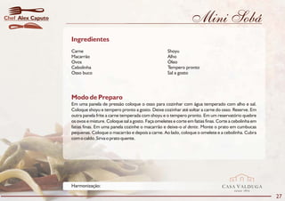 Chef Alex Caputo                                                                   Mini Sobá
                   Ingredientes
                   Carne                                              Shoyu
                   Macarrão                                           Alho
                   Ovos                                               Óleo
                   Cebolinha                                          Tempero pronto
                   Osso buco                                          Sal a gosto




                   Modo de Preparo
                   Em uma panela de pressão coloque o osso para cozinhar com água temperado com alho e sal.
                   Coloque shoyu e tempero pronto a gosto. Deixe cozinhar até soltar a carne do osso. Reserve. Em
                   outra panela frite a carne temperada com shoyu e o tempero pronto. Em um reservatório quebre
                   os ovos e misture. Coloque sal a gosto. Faça omeletes e corte em fatias finas. Corte a cebolinha em
                   fatias finas. Em uma panela cozinhe o macarrão e deixe-o al dente. Monte o prato em cumbucas
                   pequenas. Coloque o macarrão e depois a carne. Ao lado, coloque o omelete e a cebolinha. Cubra
                   com o caldo. Sirva o prato quente.




                   Harmonização:                                                                   CASA VALDUGA
                                                                                                          DESDE   1875

                                                                                                                         27
 