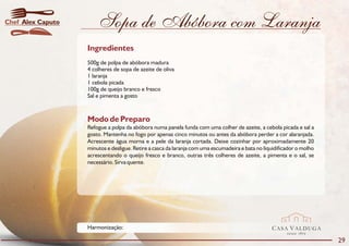 Chef Alex Caputo       Sopa de Abóbora com Laranja
                   Ingredientes
                   500g de polpa de abóbora madura
                   4 colheres de sopa de azeite de oliva
                   1 laranja
                   1 cebola picada
                   100g de queijo branco e fresco
                   Sal e pimenta a gosto



                   Modo de Preparo
                   Refogue a polpa da abóbora numa panela funda com uma colher de azeite, a cebola picada e sal a
                   gosto. Mantenha no fogo por apenas cinco minutos ou antes da abóbora perder a cor alaranjada.
                   Acrescente água morna e a pele da laranja cortada. Deixe cozinhar por aproximadamente 20
                   minutos e desligue. Retire a casca da laranja com uma escumadeira e bata no liquidificador o molho
                   acrescentando o queijo fresco e branco, outras três colheres de azeite, a pimenta e o sal, se
                   necessário. Sirva quente.




                   Harmonização:                                                                  CASA VALDUGA
                                                                                                         DESDE   1875

                                                                                                                        29
 
