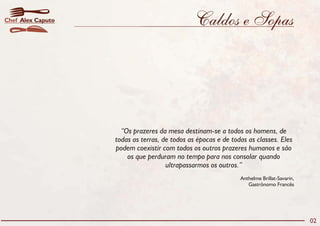 Chef Alex Caputo                               Caldos e Sopas




                     “Os prazeres da mesa destinam-se a todos os homens, de
                   todas as terras, de todos as épocas e de todas as classes. Eles
                   podem coexistir com todos os outros prazeres humanos e são
                       os que perduram no tempo para nos consolar quando
                                     ultrapassarmos os outros.”
                                                               Anthelme Brillat-Savarin,
                                                                  Gastrônomo Francês




                                                                                           02
 