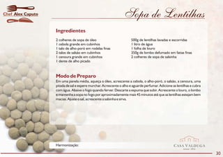 Chef Alex Caputo                                                 Sopa de Lentilhas
                   Ingredientes
                   2 colheres de sopa de óleo                         500g de lentilhas lavadas e escorridas
                   1 cebola grande em cubinhos                        1 litro de água
                   1 talo de alho-poró em rodelas finas               1 folha de louro
                   2 talos de salsão em cubinhos                      350g de lombo defumado em fatias finas
                   1 cenoura grande em cubinhos                       2 colheres de sopa de salsinha
                   1 dente de alho picado



                   Modo de Preparo
                   Em uma panela média, aqueça o óleo, acrescente a cebola, o alho-poró, o salsão, a cenoura, uma
                   pitada de sal e espere murchar. Acrescente o alho e aguarde perfumar. Adicione as lentilhas e cubra
                   com água. Abaixe o fogo quando ferver. Descarte a espuma que subir. Acrescente o louro, o lombo
                   e mantenha a sopa no fogo por aproximadamente mais 45 minutos até que as lentilhas estejam bem
                   macias. Ajuste o sal, acrescente a salsinha e sirva.




                   Harmonização:                                                                   CASA VALDUGA
                                                                                                          DESDE   1875

                                                                                                                         30
 