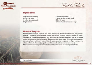 Chef Alex Caputo                                                                 Caldo Verde
                   Ingredientes
                   250g de couve-manteiga                               1 cebola cortada em 4
                   1 ½ litro de água                                    1 dente de alho cortado em 2
                   ½ colher de sopa de sal                              150ml de azeite
                   1 kg de batata                                       12 fatias finas de paio ou chouriço




                   Modo de Preparo
                   Retire os talos da couve. Faça um rolo como se fosse um 'charuto' e corte o mais fino possível.
                   Reserve. Cozinhe em água com sal as batatas descascadas, a cebola, o alho, a metade do azeite.
                   Deixe esfriar. Leve ao liqüidificador e bata bem. Volte ao fogo e acrescente o paio, se for essa a
                   opção. Acrescente o restante do azeite. Quando começar a engrossar, 10 minutos antes de servir
                   aumente o fogo e adicione a couve. Quando a couve estiver no ponto, verifique o tempero e
                   adicione à fatias de chouriço (que podem também se colocadas diretamente no prato).
                   A broa de milho é o acompanhamento tradicional do caldo verde, um prato típico do Minho.




                   Harmonização:                                                                  CASA VALDUGA
                                                                                                         DESDE   1875

                                                                                                                        05
 