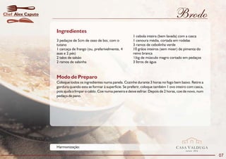 Chef Alex Caputo                                                                                  Brodo
                   Ingredientes
                                                                      1 cebola inteira (bem lavada) com a casca
                   3 pedaços de 5cm de osso de boi, com o             1 cenoura média, cortada em rodelas
                   tutano                                             3 ramos de cebolinha verde
                   1 carcaça de frango (ou, preferivelmente, 4        10 grãos inteiros (sem moer) de pimenta do
                   asas e 2 pés)                                      reino branca
                   2 talos de salsão                                  ½kg de músculo magro cortado em pedaços
                   2 ramos de salsinha                                3 litros de água



                   Modo de Preparo
                   Coloque todos os ingredientes numa panela. Cozinhe durante 3 horas no fogo bem baixo. Retire a
                   gordura quando esta se formar à superfície. Se preferir, coloque também 1 ovo inteiro com casca,
                   pois ajuda a limpar o caldo. Coe numa peneira e deixe esfriar. Depois de 2 horas, coe de novo, num
                   pedaço de pano.




                   Harmonização:                                                                  CASA VALDUGA
                                                                                                         DESDE   1875

                                                                                                                        07
 