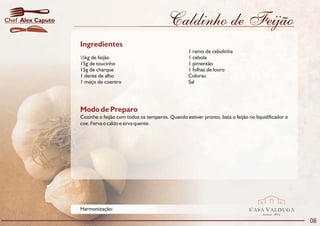 Chef Alex Caputo                                           Caldinho de Feijão
                   Ingredientes
                                                                     1 ramo de cebolinha
                   ½kg de feijão                                     1 cebola
                   15g de toucinho                                   1 pimentão
                   15g de charque                                    1 folhas de louro
                   1 dente de alho                                   Colorau
                   1 maço de coentro                                 Sal




                   Modo de Preparo
                   Cozinhe o feijão com todos os temperos. Quando estiver pronto, bata o feijão no liquidificador e
                   coe. Ferva o caldo e sirva quente.




                   Harmonização:                                                                 CASA VALDUGA
                                                                                                       DESDE   1875

                                                                                                                      08
 