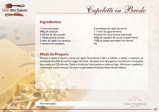 Chef Alex Caputo                                             Capeletti in Brodo
                   Ingredientes
                   ¼ xícara de azeite                                2 envelopes de caldo de carne
                   600g de músculo                                   1 ½ litro de água fervente
                   3 dentes de alho picado                           Pimenta do reino branca (opcional)
                   1 cebola grande picada                            300g de capeletti de carne (massa fresca)
                   2 talos de salsão em pedaços                      150g de queijo parmesão (em lascas)
                   1 cenoura em pedaços                              Sal



                   Modo de Preparo
                   Aqueça o azeite e doure a carne por igual. Acrescente o alho, a cebola, o salsão, a cenoura, os
                   envelopes de caldo de carne e a água fervente. Tempere com sal a gosto e cozinhe em uma panela
                   de pressão por 30 minutos. Passe o brodo por uma peneira e volte ao fogo. Adicione o capeletti e
                   cozinhe por mais 5 minutos. Sirva com o parmesão em lascas e fatias de pão italiano.




                   Harmonização:                                                                 CASA VALDUGA
                                                                                                       DESDE   1875

                                                                                                                      09
 
