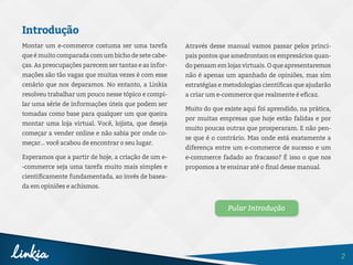 2
Introdução
Montar um e-commerce costuma ser uma tarefa
que é muito comparada com um bicho de sete cabe-
ças. As preocupações parecem ser tantas e as infor-
mações são tão vagas que muitas vezes é com esse
cenário que nos deparamos. No entanto, a Linkia
resolveu trabalhar um pouco nesse tópico e compi-
lar uma série de informações úteis que podem ser
tomadas como base para qualquer um que queira
montar uma loja virtual. Você, lojista, que deseja
começar a vender online e não sabia por onde co-
meçar... você acabou de encontrar o seu lugar.
Esperamos que a partir de hoje, a criação de um e-
-commerce seja uma tarefa muito mais simples e
cientificamente fundamentada, ao invés de basea-
da em opiniões e achismos.
Através desse manual vamos passar pelos princi-
pais pontos que amedrontam os empresários quan-
do pensam em lojas virtuais. O que apresentaremos
não é apenas um apanhado de opiniões, mas sim
estratégias e metodologias científicas que ajudarão
a criar um e-commerce que realmente é eficaz.
Muito do que existe aqui foi aprendido, na prática,
por muitas empresas que hoje estão falidas e por
muito poucas outras que prosperaram. E não pen-
se que é o contrário. Mas onde está exatamente a
diferença entre um e-commerce de sucesso e um
e-commerce fadado ao fracasso? É isso o que nos
propomos a te ensinar até o final desse manual.
Pular Introdução
 