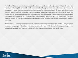 3
Muito bem! A nossa caminhada chegou ao fim. Aqui, aprendemos a planejar as estratégias de nossa loja
virtual, escolher a plataforma adequada a nossa realidade, aprendemos a montar uma loja virtual vol-
tada para a venda. Entendemos questões vitais sobre o layout e organização de nossa loja. Vimos como
produzir um conteúdo de qualidade. Tivemos uma boa noção da importância de integração da nossa loja
virtual com os nossos processos físicos através de um bom BackOffice. Vimos um pouco sobre a análise
financeira de nossa operação e aprendemos a avaliar os seus resultados. Por fim, estudamos um pouco
sobre as formas de divulgação e como atuar de forma social. Estamos finalmente prontos para começar
a operar!
A linkia deseja à sua empresa ótimos resultados. Conte conosco para aumentar as vendas e compareça em
nosso site sempre que quiser tirar dúvidas. A nossa equipe está 100% disponível para garantir que a sua
operação seja levada com sucesso. O nosso objetivo é fazer com que a sua loja venda mais.
 