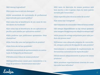 6
38)O desing é agradável?
39)A nossa marca está em destaque?
40)Há necessidade de contratação de profissional
especializado para ajuste gráfico?
41)A nossa loja se beneficiaria de um canal de ven-
das dentro do Facebook?
42)A nossa loja se beneficiaria de um aplicativo es-
pecífico para vendas por aplicativos mobile?
43)Os produtos que publicamos apresentam fotos
chamativas?
44)As fotos dão uma real perspectiva do produto?
45)As fotos são de boa qualidade?
46)Existe necessidade de aprimoramento ou contra-
tação de fotógrafos profissionais?
47)Publicamos vídeos de nossos produtos?
48)Disponibilizamos canais para comentários e ra-
tings de produtos e incentivamos essa ação?
49)O texto de descrição de nossos produtos está
bem escrito e não é apenas cópia do texto padrão
enviado pelo fornecedor?
50)As especificações técnicas estão de acordo?
51)A nossa loja é amigável?
52)Otratamentodoconsumidoréfeitodeformacordial?
53)O estoque disponibilizado na loja virtual apresenta
umamargemdesegurançaemrelaçãoaoestoquereal?
54)Os prazos de entrega estipulados para cada pro-
duto são prazos reais?
55)Fizemos uma adequada pesquisa de concorrên-
cia, estoque e preço de divulgação de cada produto?
56)Avaliamos a necessidade de implementação de
ferramentas automáticas de reprecificação?
57)Calculamos adequadamente os preços de nossos
produtos?
58)Os processos organizacionais internos de nossa
loja estão bem definidos?
 