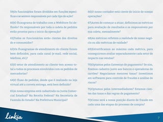 7
59)Os funcionários foram divididos em funções especí-
ficas e se sentem responsáveis por cada tipo de ação?
60)O fluxograma de trabalho com a WebStore foi de-
finido? Os responsáveis por toda a cadeia de pedidos
estão prontos para o início da operação?
61)Todos os funcionários estão cientes dos direitos
do e-consumidor?
62)Os fluxogramas de atendimento do cliente foram
bem definidos, para cada canal (e-mail, rede social,
telefone, etc)?
63)O setor de atendimento ao cliente tem acesso to-
tal a todos os processos envolvidos com os pedidos de
mercadorias?
64)O fluxo de pedidos, desde que é realizado na loja
virtual até a correta entrega, está bem definido?
65)A nossa empresa está cadastrada na Junta Comer-
cial Estadual? Na Receita Federal? Na Secretaria de
Fazenda do Estado? Na Prefeitura Municipal?
66)O nosso contador está ciente do início de nossas
operações?
67)Antes de começar a atuar, definimos as métricas
para avaliação de resultados e os responsáveis por
sua coleta, mensalmente?
68)As métricas refletem a realidade de nosso negó-
cio ou são métricas de vaidade?
69)Estratificamos ao máximo cada métrica, para
conseguirmos avaliar separadamente cada setor de
impacto nas vendas?
70)Optamos pelos Gateways de pagamento? Se sim,
fizemos cadastro junto aos bancos e operadoras de
cartões? Negociamos menores taxas? Investimos
em softwares para controle de fraudes e análise de
riscos?
71)Optamos pelos intermediadores? Estamos cien-
tes das taxas e das regras de pagamento?
72)Como será a nossa posição diante de fraude em
cada uma das etapas do processo de compra?
 