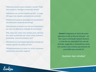 8
73)Estamos prontos para começar a vender? Pode-
mos começar a divulgar a nossa loja virtual?
74)Fizemos um correto trabalho de SEO, on-page,
off-page e em relação à produção de conteúdo?
75)Definimos quais as estratégias de investimento
nos diferentes canais de marketing?
76)Avaliamos ao menos um ciclo de investimento
em cada um deles para avaliação de resultados?
77)A nossa loja conta com campos para captação
de e-mail qualificado em várias áreas (cadastro,
promoções, material exclusivo, etc)?
78)Definimos as estratégias que serão tomadas em
relação à gestão de mídias sociais?
79)Implementamos as ações de social commerce
condizentes com nosso negócio?
Pronto! Chegamos ao início de nossa
operação (e não ao fim do manual – uti-
lize-o para orientação mesmo durante
o curso de sua operação!) Em caso de
dúvidas, sugestões e comentários, entre
em contato com a Linkia que estamos de
prontidão para atende-lo!
Sucesso nas vendas!
 