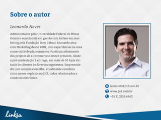 Sobre o autor
Administrador pela Universidade Federal de Minas
Gerais e especialista em gestão com ênfase em mar-
keting pela Fundação Dom Cabral. Leonardo atua
com Marketing desde 2001, com experiências na área
comercial e de planejamento. Participa ativamente
dos projetos de e-commerce e esteve presente, desde
a pré-contratação à entrega, em mais de 50 lojas vir-
tuais de clientes de diversos segmentos. Empreende-
dor por vocação e escolha, atualmente coordena
cinco novos negócios na JN2, todos relacionados a
comércio eletrônico.
leonardo@jn2.com.br
www.jn2.com.br
+55 31 2555.6662
Leonardo Neves
 