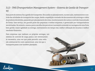 10
3.1.3 - TMS (Transportation Management System – Sistema de Gestão de Transpor-
te)
Essapartedosistemafazagestãodetransportes.Eleauxilianoplanejamento,naexecução,rastreamentoecon-
trole das atividades de transporte das cargas, desde a expedição e emissão de documentos até a entrega e coleta
deprodutosdevolvidos,passandoporplanejamentoderotas,monitoramentodecustosecontrole/manutenção
de frotas. Esse serviço, em grande parte das pequenas e médias empresas, é gerenciado por transportadoras
terceirizadas.Noentanto,mesmoparaaescolhadosparceirosénecessárioentenderasvantagensdeumafrota
bem gerida: maior agilidade na entrega, rastreamento em tempo real, melhor utilização de recursos e melhor
resultado financeiro.
Para empresas que realizam as próprias entregas, um
sistema de controle de carga passa a ser extremamen-
te necessário, uma vez que pode permitir uma redu-
ção substancial do custo operacional, uma vez que o
transporte passa a ser também planejado.
 