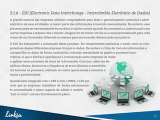 13
3.1.6 - EDI (Electronic Data Interchange - Intercâmbio Eletrônico de Dados)
A grande maioria das empresas utilizam computadores para fazer o gerenciamento comercial e admi-
nistrativo de suas atividades. A maior parte das informações é inserida manualmente. No entanto, esse
processo pode ser extremamente burocrático e sujeito a erros quando for necessária a comunicação com
outras empresas e mesmo com o cliente: imagine ter de enviar um fax ou e-mail personalizado para cada
atraso de um fornecedor diferente ou mesmo para encomendar determinada mercadoria.
O EDI faz exatamente a automação desse processo. Ele simplesmente padroniza o modo como os com-
putadores dessas diferentes empresas trocam os dados. Ele acelera o ritmo de troca de informações e
compartilha os dados de forma automática, evitando necessidade de papéis e processos buro-
cráticos. O que o EDI faz é aperfeiçoar a comunicação entre empresas de modo
a agilizar esses processos de troca de informações. Com isso, além dos be-
nefícios óbvios, diminui-se a frequência de erros (diminui a interferên-
cia humana no processo), reduzem os custos operacionais e aumenta e
muito a produtividade.
Quando bem integrado com o ERP e com o WMS, o EDI per-
mite que as empresas trabalhem de forma extremamen-
te automatizada e sejam capazes de adotar o modelo
“just-in-time”, em seu funcionamento pleno.
 
