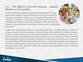 14
3.1.7 - ECR (Efficient Consumer Response - Resposta
Eficiente ao Consumidor)
O ECR é uma prática ainda pouco utilizada em terras tupiniquins. Ela com-
preende uma complexa estratégia focada em fornecer ao consumidor fi-
nal melhores resultados e preços. Para isso, indústrias fornecedoras, dis-
tribuidoras, montadoras e transportadoras atuam de maneira conjunta e
completamente integrada, melhorando a eficiência de todo o processo, der-
rubando os custos operacionais e reduzindo com isso os custos e prazos para o
cliente final.
Imagine uma cadeia de empresas que funcionam da seguinte forma: a empresa A fornece a matéria pri-
ma para a empresa B, que faz a produção e contrata a empresa C para distribuição e transporte. Imagine
se toda vez que a empresa A tivesse matéria prima disponível ela tivesse que entrar em contato com a
empresa B e avaliar a necessidade naquele momento, para então enviar. Imagine se o mesmo acontecesse
entre a empresa B e C (quando terminasse a produção de um lote, entraria em contato com a C para ava-
liar a possibilidade de distribuição do mesmo). Obviamente o custo de todo o processo seria elevado com
as incertezas proporcionadas pelo sistema e pelas burocracias envolvidas. O ECR faz justamente essa co-
municação automatizada, ajustando as diferentes empresas com um único objetivo: fornecer melhores
resultados ao final da cadeia.
 