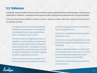 15
3.2 Webstore
OBackOffice,sozinho,tambémnãotemamenorutilidade.Agranderesponsávelpelasvendaseporgerarademandapara
oBackOfficeéaWebstore–anossalojavirtualpropriamentedita,criadapelanossaplataformadee-commerceescolhida.
A função primordial da Webstore é realizar a venda – capturar o pedido. Além disso, algumas funções devem
ser supridas pela loja:
a)CatalogarositensdisponibilizadospeloBa-
ckOfficeecomplementá-loscomasinforma-
çõesnecessáriasparavenda:especificações,
fotos,comentários,vídeoseoutros.
b)Dividirositensemcategoriasparafácilna-
vegaçãodousuário(muitasvezes,essacatego-
rizaçãoécompletamentediferentedaquelare-
alizadapeloBackOffice,atéporqueosmotivos
dacategorizaçãosãodiferentes:aqui,éfacilitar
avenda;lánoBackOffice,éfacilitaraorganiza-
çãointernaeagilidadedoprocesso)
c)Exporasnormasdaempresaepolíticasde
funcionamento,desdeprecificação,passando
porformasdepagamentoaténormasdedevo-
lução,promoçõeseoutros.
d)Gerenciarcampanhasdemarketing,design,
produtosdavitrine.
e)Apresentaroestoquedisponívelparacompra
pelocliente,naquelemomento(integradocom
BackOffice)
e)Exporcondiçõesdeentregaecustosdetrans-
portenaquelemomento,deacordocomatrans-
portadoraparaaquelaregiãoeparaaquele
momento(integradocomBackOffice)
f)Gerenciamentodevale-presentes,descontos
promocionais,etc
 