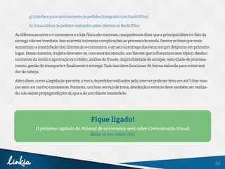16
Fique ligado!
O próximo capítulo do Manual de ecommerce será sobre Comunicação Visual.
Baixe já em nosso site!
g)Interfacepararastreamentodepedidos(integradocomBackOffice)
h)EncaminharospedidosrealizadospelosclientesaoBackOffice
Asdiferençasentreoe-commerceealojafísicasãoenormes,maspodemosdizerqueaprincipaldelaséofatoda
entreganãoserimediata.Issoacarretainúmerascomplicaçõesaoprocessodevenda.Dentreositensquemais
aumentamainsatisfaçãodosclientesdoe-commerce,oatrasonaentregadositenssempredespontaemprimeiro
lugar.Dessamaneira,olojistadeveater-se,comenormeatenção,aosfatoresqueinfluenciamessetópico:desdeo
momentodavendaeaprovaçãodocrédito,análisedefraude,disponibilidadedeestoque,velocidadedeprocessa-
mento,gestãodetransporteefinalmenteaentrega.Tudoissodevefuncionardeformaredondaparaevitarmos
dordecabeça.
Alémdisso,comoalegislaçãopermite,atrocadepedidosrealizadospelainternetpodeserfeitaematé7diasmes-
mosemummotivoconsistente.Portanto,umbomserviçodetroca,devoluçãoeestornodevetambémserrealiza-
do:nãoexistepropagandapiordoqueadeumclienteinsatisfeito.
 