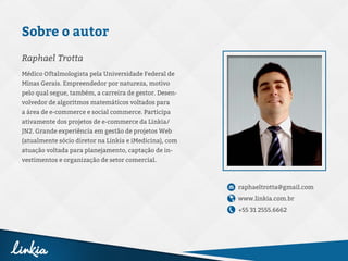 Médico Oftalmologista pela Universidade Federal de
Minas Gerais. Empreendedor por natureza, motivo
pelo qual segue, também, a carreira de gestor. Desen-
volvedor de algoritmos matemáticos voltados para
a área de e-commerce e social commerce. Participa
ativamente dos projetos de e-commerce da Linkia/
JN2. Grande experiência em gestão de projetos Web
(atualmente sócio diretor na Linkia e iMedicina), com
atuação voltada para planejamento, captação de in-
vestimentos e organização de setor comercial.
raphaeltrotta@gmail.com
www.linkia.com.br
+55 31 2555.6662
Raphael Trotta
Sobre o autor
 