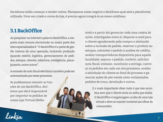 3
3.1BackOffice
AopesquisarnainternetapalavraBackOffice,ares-
posta mais comum encontrada na maior parte dos
sitesespecializadosé:“OBackOfficeéapartedeges-
tão interna de uma operação, incluindo produção
(quando existir), logística, gerenciamento de pedi-
dos, estoque, clientes, relatórios, inteligência, plane-
jamento,entreoutros”.
Aemissãodenotafiscaleletrônicatambémpodeser
automatizadaporessesprocessos.
Se pudéssemos resumir as fun-
ções de um BackOffice, dirí-
amos que ele é responsável
por importar os pedidos de
nossa Loja Virtual (Webs-
Decidimos então começar a vender online. Planejamos nosso negócio e decidimos qual será a plataforma
utilizada. Uma vez criado o cerne da loja, é preciso agora integrá-lo ao nosso cotidiano.
tore) e a partir daí gerenciar toda uma cadeia de
ações, interligadas entre si: disparar e-mail para
o cliente agradecendo pela compra e alertando
sobre a inclusão do pedido, reservar o produto no
estoque, submeter o pedido à análise de crédito,
avaliar transportadoras disponíveis para aquela
localidade, separar o pedido, conferir, solicitar
nota fiscal, embalar, monitorar a entrega, rastre-
ar os pedidos em cada um dos processos, avaliar
a satisfação do cliente ao final do processo e ge-
renciar ações de pós-venda como reclamações,
pedidos de troca, devolução e outros.
E o mais importante disso tudo é que isso acon-
teça sem que o cliente sinta ou saiba que exista.
O BackOffice é engrenagem oculta de uma loja
virtual e deve se manter invisível aos olhos do
consumidor.
 