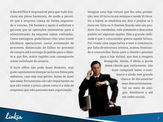 4
O BackOffice é responsável para que tudo fun-
cione em plena harmonia, de modo a permi-
tir que a empresa cresça de forma organiza-
da e concisa. Ele fornece o apoio à webstore e
garante que as operações necessárias para a
administração da empresa sejam realizadas.
Como vantagens, poderíamos citar uma maior
eficiência operacional, maior automação de
processos, diminuição de falhas no processo
de compra até a entrega do pedido para o clien-
te e, por fim, maior rapidez com consequente
maior satisfação do usuário.
O back office não pode fazer dinheiro, mas
pode rapidamente dissipar os lucros feitos pela
webstore, caso seja mal gerido. Antes de dizer
que essas ferramentas não são importantes ou
que não valem o preço, pense como é a vida de
empresas que não possuem essa organização.
Imagine uma loja virtual que faz uma promo-
ção, tem 10 brincos em estoque e vende 15 itens.
Ou o lojista se desdobra em dois e produz os 5
itens em falta ou 5 clientes ficarão sem seu pro-
duto. Dar reembolso, vale-presentes e descontos
podem ser algumas opções. Mas a grande reali-
dade é que o consumidor queria aquele brinco.
Foi criada uma expectativa e esse e-commerce,
por falta de estrutura interna, acabou frustran-
do o consumidor. Ruim para o cliente e péssimo
para a loja virtual, que tem a imagem
denegrida. Ainda, é óbvia a perda
desse cliente que, certamente, não
mais comprará nesse e-com-
merce e ainda tem grande
chance de documentar
seus descontentamen-
tos no meio de ami-
gos, familiares e até
em redes sociais.
 