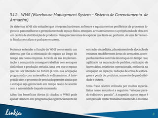 8
3.1.2 - WMS (Warehouse Management System – Sistema de Gerenciamento  de
Armazém)
Os sistemas WMS são soluções que integram hardware, software e equipamentos periféricos de processos lo-
gísticos para melhorar o gerenciamento de espaço físico, estoques, armazenamento e a própria mão de obra em
um centro de distribuição de produtos. Nem precisaremos de explicar que trata-se, portanto, de uma ferramen-
ta fundamental para qualquer empresa.
Podemos entender a função do WMS como sendo um
sistema que faz a otimização do espaço ao longo do
tempo em nossa empresa. Através de sua implemen-
tação, a companhia consegue trabalhar com estoques
dinâmicos e produção seriada, uma vez que o espaço
que vai ser liberado no futuro já tem sua ocupação
programada com antecedência e dinamismo. A inte-
graçãocomoprocessodeproduçãopermiteaindaque
o estoque seja gerenciado em tempo real e de acordo
com a necessidade daquele momento.
Além dos benefícios óbvios já citados, o WMS pode
ajudar também em: programação e gerenciamento de
entradasdepedidos,planejamentodealocaçãode
recursos em diferentes áreas do armazém, acom-
panhamentoecontroledeestoqueemtemporeal,
agilidade na separação de pedidos, realização de
inventários, relatórios operacionais, melhoria na
ocupação de espaços, redução de erros de estoca-
gem e perda de produtos, aumento de produtivi-
dade e outros.
Uma frase célebre utilizada por muitos especia-
listas nesse assunto é a seguinte: “estoque para-
do é dinheiro parado”. A sugestão que se segue é
sempreadetentartrabalharmantendoomínimo
 