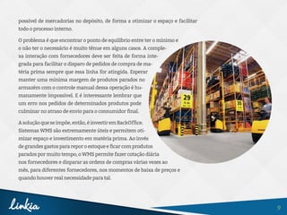 9
possível de mercadorias no depósito, de forma a otimizar o espaço e facilitar
todo o processo interno.
O problema é que encontrar o ponto de equilíbrio entre ter o mínimo e
o não ter o necessário é muito tênue em alguns casos. A comple-
xa interação com fornecedores deve ser feita de forma inte-
grada para facilitar o disparo de pedidos de compra de ma-
téria prima sempre que essa linha for atingida. Esperar
manter uma mínima margem de produtos parados no
armazém com o controle manual dessa operação é hu-
manamente impossível. E é interessante lembrar que
um erro nos pedidos de determinados produtos pode
culminar no atraso de envio para o consumidor final.
Asoluçãoqueseimpõe,então,éinvestiremBackOffice.
Sistemas WMS são extremamente úteis e permitem oti-
mizar espaço e investimento em matéria prima. Ao invés
degrandesgastosparareporoestoqueeficarcomprodutos
parados por muito tempo, o WMS permite fazer cotação diária
nos fornecedores e disparar as ordens de compras várias vezes ao
mês, para diferentes fornecedores, nos momentos de baixa de preços e
quando houver real necessidade para tal.
 