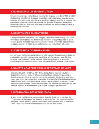 3. NO INVITAR A UN SIGUIENTE PASO
4. NO OPTIMIZAR EL CONTENIDO
5. SOBRECARGA DE INFORMACIÓN
6. NO ESTÁ ADAPTADO PARA DISPOSITIVOS MÓVILES
7. INFORMACIÓN DESACTUALIZADA
Si bien el número de visitantes es importante, de poco sirve tener 500 o 5.000
visitas si no tiene forma de seguir en contacto con algunas de esas personas.
Algunas alternativas para invitar a un siguiente paso es solicitar el nombre y el
correo electrónico a cambio de información de valor. Piense en desarrollar
libros electrónicos, artículos, informes de tendencias, simuladores en Excel o
conferencias virtuales.
En promedio, entre el 20% y 30% de las consultas se hacen a través de
dispositivos móviles como teléfonos inteligentes y tablets. Si la página se
despliega igual a como si estuviera en un computador, donde tiene que hacer
zoom tres veces para poder leer una palabra, no está facilitando la experiencia
y el visitante se irá. Adicionalmente, cuando las búsquedas se hacen a través
de dispositivos móviles, Google da prioridad a las páginas que se muestran bien
en ellos. Por eso es fundamental que adapte su página para móviles.
Si algo envía rápidamente un mensaje de desinterés es ver el mensaje de
"Promoción de Halloween" en Marzo o el aviso de "sección en construcción"
que lleva 2 años. Enlaces que no funcionan o mensajes que dejó el diseñador
como "aquí va la información del producto" no son algo bueno.
Cada página dentro del sitio, cada imagen, cada artículo del blog y cada título,
debe estar optimizado para motores de búsqueda incluyendo palabras clave
con las que su mercado objetivo buscaría su valioso contenido. Recuerde que
su página siempre le habla a dos audiencias, a los visitantes y a Google.
Las personas no leemos, escaneamos la información. Una página web debe ser
escaneable, permitir rápidamente identificar la información clave, fácil de
navegar y de entender. Contar todo es imposible y dispersa la atención.
Enfóquese en lo realmente importante que genere valor e invite a una acción.
9
 