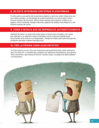 8. NO ESTÁ INTEGRADO CON OTRAS PLATAFORMAS
9. VIDEO O MÚSICA QUE SE REPRODUCE AUTOMÁTICAMENTE
10. VER LA PÁGINA COMO ALGO ESTÁTICO
El sitio web es una parte del ecosistema digital y como tal, debe integrarse con
sus redes sociales, su estrategia de email marketing, sus otros sitios web o
incluso enlaces de terceros. Utilice otras fuentes para generar tráfico a su
página como Facebook, Google Adwords, páginas de aliados estratégicos o sus
mismos puntos de venta.
Además de hacer la carga más lenta (algo no bueno para Google), son cosas
que distraen y en algunos casos incomodan, pues la persona puede estar
escuchando otra cosa en su computador. Tenga los videos pero permita que los
visitantes decidan cuándo reproducirlos.
Un sitio web es un ser vivo que evoluciona permanentemente, tiene comienzo
pero no tiene fin. A medida que cambian sus objetivos estratégicos, que genera
más contenido y que desea promover nuevas cosas, su página se debe adaptar
y evolucionar.
10
 