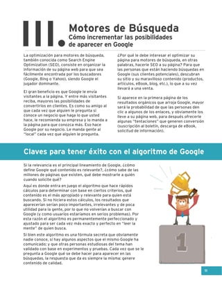 Claves para tener éxito con el algoritmo de Google
Motores de Búsqueda
III.Cómo incrementar las posibilidades
de aparecer en Google
La optimización para motores de búsqueda,
también conocida como Search Engine
Optimization (SEO), consiste en organizar la
información de su página web para que sea
fácilmente encontrada por los buscadores
(Google, Bing o Yahoo), siendo Google el
jugador dominante.
El gran beneficio es que Google le envía
visitantes a la página. Y entre más visitantes
reciba, mayores las posibilidades de
convertirlos en clientes. Es como su amigo al
que cada vez que alguien le pregunta si
conoce un negocio que haga lo que usted
hace, le recomienda su empresa y lo manda a
la página para que conozca más. Eso hace
Google por su negocio. Le manda gente al
“local” cada vez que alguien le pregunta.
Si la relevancia es el principal lineamiento de Google, ¿cómo
define Google qué contenido es relevante?, ¿cómo sabe de las
millones de páginas que existen, qué debe mostrarle a quién
cuando solicite qué?
Aquí es donde entra en juego el algoritmo que hace rápidos
cálculos para determinar con base en ciertos criterios, qué
contenido es el más apropiado y relevante para quien está
buscando. Si no hiciera estos cálculos, los resultados que
aparecerían serían poco importantes, irrelevantes y de poca
utilidad para la gente, por lo que no volverían a buscar con
Google (y como usuarios estaríamos en serios problemas). Por
esta razón el algoritmo es permanentemente perfeccionado y
ajustado para ser cada vez más exacto y perfecto en “leer la
mente” de quien busca.
Si bien este algoritmo es una fórmula secreta que obviamente
nadie conoce, sí hay algunos aspectos que el mismo Google ha
comunicado; y que otras personas estudiosas del tema han
validado con base en experimentos y pruebas. Cada vez que se le
pregunta a Google qué se debe hacer para aparecer en las
búsquedas, la respuesta que da es siempre la misma: genere
contenido de calidad.
¿Por qué le debe interesar el optimizar su
página para motores de búsqueda, en otras
palabras, hacerle SEO a su página? Para que
las personas que están haciendo búsquedas en
Google (sus clientes potenciales), descubran
su sitio y su maravilloso contenido (productos,
artículos, eBook, blog, etc.), lo que a su vez
llevará a una venta.
Si aparece en la primera página de los
resultados orgánicos que arroja Google, mayor
será la probabilidad de que las personas den
clic a algunos de los enlaces, y obviamente los
lleve a su página web, para después ofrecerle
algunas “tentaciones” que generen conversión
(suscripción al boletín, descarga de eBook,
solicitud de información).
11
 