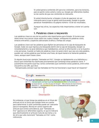 Si usted genera contenido útil para los visitantes, para los lectores,
para la gente como usted y como yo, Google por diferentes medios
se da cuenta de que ese contenido es relevante.
Si usted intenta burlar a Google o trata de aparecer sin ser
relevante para lo que la gente está buscando, Google lo puede
penalizar mandándolo a la página número 10 de los resultados.
Aunque hay otros, los aspectos más importantes a tener en cuenta
son:
Las palabras clave es uno de los puntos más importantes para Google. Si tuviera que
seleccionar muy pocas cosas sobre las cuales trabajar, enfóquese en palabras clave,
enlaces entrantes y aspectos adicionales (tráfico y tiempo de carga).
Las palabras clave son las palabras que digitan las personas en la caja de búsqueda de
Google. Cada vez que ingresa una búsqueda dentro de la caja de búsqueda, Google va
inmediatamente a la gran biblioteca que hablábamos, extrae la información y se la muestra
a las personas. Cuando se habla de palabras clave no quiere decir que sea una sola palabra,
pueden ser varias palabras que forman una frase, de igual manera se llamarán palabras
clave, aunque sean frases clave.
Si alguien busca por ejemplo “llamadas en frío”, Google va rápidamente a su biblioteca y
busca qué contenido ha clasificado previamente que contenga estas palabras clave. Y
justamente encuentra que hay varios contenidos que contienen estas palabras, entre ellos
encuentra una URL que dice:
“bienpensado.com/por-que-las-llamadas-en-frio-no-funcionan-y-que-hacer-al-respecto”
Sin embargo, el que tenga las palabras en el título del
artículo no es lo único que Google tiene en cuenta
para determinar si este contenido puede ser relevante
para el navegante. Revisa en varios lugares del
artículo que exista coincidencia, que “llamadas en
frío” aparezca en diferentes lugares, lo que le indicará
que efectivamente el artículo trata de ese tema y no
de otro que sólo mencionó “llamadas en frío” como
referencia.
1. Palabras clave o keywords
12
Título
URL
Descripción
 
