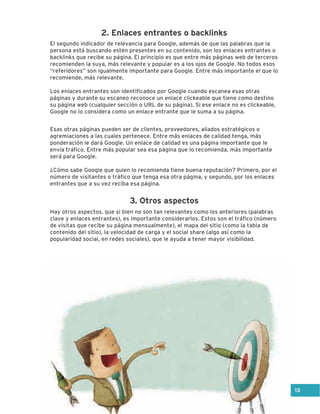 El segundo indicador de relevancia para Google, además de que las palabras que la
persona está buscando estén presentes en su contenido, son los enlaces entrantes o
backlinks que recibe su página. El principio es que entre más páginas web de terceros
recomienden la suya, más relevante y popular es a los ojos de Google. No todos esos
“referidores” son igualmente importante para Google. Entre más importante el que lo
recomiende, más relevante.
Los enlaces entrantes son identificados por Google cuando escanea esas otras
páginas y durante su escaneo reconoce un enlace clickeable que tiene como destino
su página web (cualquier sección o URL de su página). Si ese enlace no es clickeable,
Google no lo considera como un enlace entrante que le suma a su página.
Esas otras páginas pueden ser de clientes, proveedores, aliados estratégicos o
agremiaciones a las cuales pertenece. Entre más enlaces de calidad tenga, más
ponderación le dará Google. Un enlace de calidad es una página importante que le
envía tráfico. Entre más popular sea esa página que lo recomienda, más importante
será para Google.
¿Cómo sabe Google que quien lo recomienda tiene buena reputación? Primero, por el
número de visitantes o tráfico que tenga esa otra página, y segundo, por los enlaces
entrantes que a su vez reciba esa página.
3. Otros aspectos
2. Enlaces entrantes o backlinks
Hay otros aspectos, que si bien no son tan relevantes como los anteriores (palabras
clave y enlaces entrantes), es importante considerarlos. Estos son el tráfico (número
de visitas que recibe su página mensualmente), el mapa del sitio (como la tabla de
contenido del sitio), la velocidad de carga y el social share (algo así como la
popularidad social, en redes sociales), que le ayuda a tener mayor visibilidad.
13
 