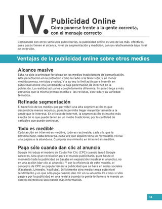 Ventajas de la publicidad online sobre otros medios
Publicidad Online
IV.Cómo ponerse frente a la gente correcta,
con el mensaje correcto
Esta ha sido la principal fortaleza de los medios tradicionales de comunicación.
Alta penetración en la población como la radio o la televisión, y en menor
medida prensa, revistas y vallas. Y a su vez la limitación para invertir en
publicidad online era justamente la baja penetración de internet en la
población. La realidad actual es completamente diferente. Internet llega a más
personas que la misma prensa escrita o las revistas, con toda y su variedad
temática.
El beneficio de los medios que permiten una alta segmentación es que
desperdicia menos recursos, pues le permite llegar mayoritariamente a la
gente que le interesa. En el caso de internet, la segmentación es mucho más
exacta de lo que puede tener en un medio tradicional, por la cantidad de
variables que puede controlar.
Cada acción en internet es medible, todo es rastreable, cada clic que la
persona hace, cada descarga, cada vez que alguien llena un formulario, revisa
una página o la abandona. Cualquier movimiento en internet es medible.
Google introdujo el modelo de Costo Por Clic (CPC) cuando lanzó Google
Adwords. Una gran revolución para el mundo publicitario, pues hasta el
momento toda la publicidad se basaba en exposición (mostrar el anuncio), no
en una acción (dar clic al anuncio). Y por la eficiencia de este modelo, el
concepto de CPC se popularizó en la publicidad que se hace en redes sociales
(Facebook, Linkedin, YouTube). Difícilmente otro medio tenga este nivel
rendimiento y es que sólo paga cuando dan clic en su anuncio. Es como si sólo
pagara por la publicidad en una revista cuando la gente lo llame o le mando un
correo electrónico solicitando más información.
Comparado con otros vehículos publicitarios, la publicidad online es uno de las más efectivos,
pues pocos tienen el alcance, nivel de segmentación y medición, con un relativamente bajo nivel
de inversión.
Alcance masivo
Refinada segmentación
Todo es medible
Paga sólo cuando dan clic al anuncio
14
 
