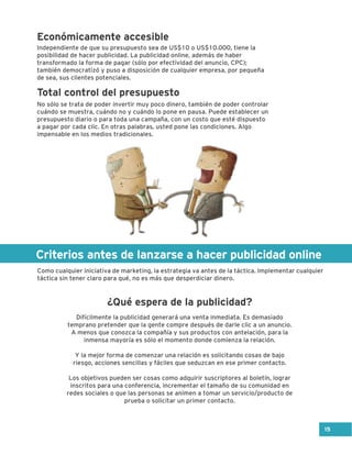 Criterios antes de lanzarse a hacer publicidad online
Difícilmente la publicidad generará una venta inmediata. Es demasiado
temprano pretender que la gente compre después de darle clic a un anuncio.
A menos que conozca la compañía y sus productos con antelación, para la
inmensa mayoría es sólo el momento donde comienza la relación.
Y la mejor forma de comenzar una relación es solicitando cosas de bajo
riesgo, acciones sencillas y fáciles que seduzcan en ese primer contacto.
Los objetivos pueden ser cosas como adquirir suscriptores al boletín, lograr
inscritos para una conferencia, incrementar el tamaño de su comunidad en
redes sociales o que las personas se animen a tomar un servicio/producto de
prueba o solicitar un primer contacto.
Independiente de que su presupuesto sea de US$10 o US$10.000, tiene la
posibilidad de hacer publicidad. La publicidad online, además de haber
transformado la forma de pagar (sólo por efectividad del anuncio, CPC);
también democratizó y puso a disposición de cualquier empresa, por pequeña
de sea, sus clientes potenciales.
No sólo se trata de poder invertir muy poco dinero, también de poder controlar
cuándo se muestra, cuándo no y cuándo lo pone en pausa. Puede establecer un
presupuesto diario o para toda una campaña, con un costo que esté dispuesto
a pagar por cada clic. En otras palabras, usted pone las condiciones. Algo
impensable en los medios tradicionales.
Como cualquier iniciativa de marketing, la estrategia va antes de la táctica. Implementar cualquier
táctica sin tener claro para qué, no es más que desperdiciar dinero.
Económicamente accesible
Total control del presupuesto
¿Qué espera de la publicidad?
15
 