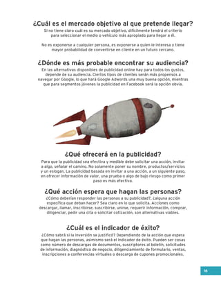 Para que la publicidad sea efectiva y medible debe solicitar una acción, invitar
a algo, señalar el camino. No solamente poner su nombre, productos/servicios
y un eslogan. La publicidad basada en invitar a una acción, a un siguiente paso,
en ofrecer información de valor, una prueba o algo de bajo riesgo como primer
paso es más efectiva.
Si no tiene claro cuál es su mercado objetivo, difícilmente tendrá el criterio
para seleccionar el medio o vehículo más apropiado para llegar a él.
No es exponerse a cualquier persona, es exponerse a quien le interesa y tiene
mayor probabilidad de convertirse en cliente en un futuro cercano.
En las alternativas disponibles de publicidad online hay para todos los gustos,
depende de su audiencia. Ciertos tipos de clientes serán más propensos a
navegar por Google, lo que hará Google Adwords una muy buena opción, mientras
que para segmentos jóvenes la publicidad en Facebook será la opción obvia.
¿Cómo deberían responder las personas a su publicidad?, ¿alguna acción
específica que deban hacer? Sea claro en lo que solicita. Acciones como
descargar, llamar, inscribirse, suscribirse, unirse, requerir información, comprar,
diligenciar, pedir una cita o solicitar cotización, son alternativas viables.
¿Cómo sabrá si la inversión se justificó? Dependiendo de la acción que espera
que hagan las personas, asimismo será el indicador de éxito. Pueden ser cosas
como número de descargas de documentos, suscriptores al boletín, solicitudes
de información, diagnóstico de negocio, diligenciamiento de formulario, ventas,
inscripciones a conferencias virtuales o descarga de cupones promocionales.
¿Cuál es el mercado objetivo al que pretende llegar?
¿Dónde es más probable encontrar su audiencia?
¿Qué ofrecerá en la publicidad?
¿Qué acción espera que hagan las personas?
¿Cuál es el indicador de éxito?
16
 