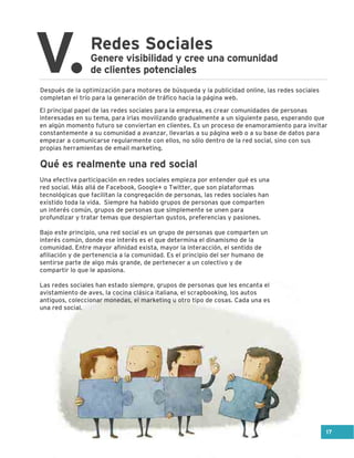 Redes Sociales
V.Genere visibilidad y cree una comunidad
de clientes potenciales
Después de la optimización para motores de búsqueda y la publicidad online, las redes sociales
completan el trío para la generación de tráfico hacia la página web.
El principal papel de las redes sociales para la empresa, es crear comunidades de personas
interesadas en su tema, para irlas movilizando gradualmente a un siguiente paso, esperando que
en algún momento futuro se conviertan en clientes. Es un proceso de enamoramiento para invitar
constantemente a su comunidad a avanzar, llevarlas a su página web o a su base de datos para
empezar a comunicarse regularmente con ellos, no sólo dentro de la red social, sino con sus
propias herramientas de email marketing.
Una efectiva participación en redes sociales empieza por entender qué es una
red social. Más allá de Facebook, Google+ o Twitter, que son plataformas
tecnológicas que facilitan la congregación de personas, las redes sociales han
existido toda la vida. Siempre ha habido grupos de personas que comparten
un interés común, grupos de personas que simplemente se unen para
profundizar y tratar temas que despiertan gustos, preferencias y pasiones.
Bajo este principio, una red social es un grupo de personas que comparten un
interés común, donde ese interés es el que determina el dinamismo de la
comunidad. Entre mayor afinidad exista, mayor la interacción, el sentido de
afiliación y de pertenencia a la comunidad. Es el principio del ser humano de
sentirse parte de algo más grande, de pertenecer a un colectivo y de
compartir lo que le apasiona.
Las redes sociales han estado siempre, grupos de personas que les encanta el
avistamiento de aves, la cocina clásica italiana, el scrapbooking, los autos
antiguos, coleccionar monedas, el marketing u otro tipo de cosas. Cada una es
una red social.
Qué es realmente una red social
17
 