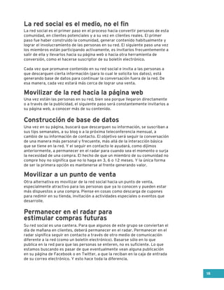 La red social es el primer paso en el proceso hacia convertir personas de esta
comunidad, en clientes potenciales y a su vez en clientes reales. El primer
paso fue haber construido la comunidad, generar contenido habitualmente y
lograr el involucramiento de las personas en su red. El siguiente paso una vez
los miembros están participando activamente, es invitarlos frecuentemente a
salir de ella y llevarlos hacia su página web o hacia otra herramienta de
conversión, como el hacerse suscriptor de su boletín electrónico.
Cada vez que promueve contenido en su red social e invita a las personas a
que descarguen cierta información (para lo cual le solicita los datos), está
generando base de datos para continuar la conversación fuera de la red. De
esa manera, cada vez estará más cerca de lograr una venta.
Una vez en su página, buscará que descarguen su información, se suscriban a
sus tips semanales, a su blog o a la próxima teleconferencia mensual, a
cambio de su información de contacto. El objetivo será seguir la conversación
de una manera más personal y frecuente, más allá de la interacción básica
que se tiene en la red. Y el seguir en contacto le ayudará, como dijimos
anteriormente, a permanecer en el radar para cuando sea el momento o surja
la necesidad de una compra. El hecho de que un miembro de su comunidad no
compre hoy no significa que no lo haga en 3, 6 o 12 meses. Y la única forma
de ser la primera opción es mantenerse al frente generando valor.
Otra alternativa es movilizar de la red social hacia un punto de venta,
especialmente atractivo para las personas que ya lo conocen y pueden estar
más dispuestos a una compra. Piense en cosas como descarga de cupones
para redimir en su tienda, invitación a actividades especiales o eventos que
desarrolle.
Su red social es una cantera. Para que algunos de este grupo se conviertan el
día de mañana en clientes, deberá permanecer en el radar. Permanecer en el
radar significa seguir en contacto a través de otro medio de comunicación
diferente a la red (como un boletín electrónico). Basarse sólo en lo que
publica en la red para que las personas se enteren, no es suficiente. Lo que
estamos buscando es pasar de que eventualmente vean alguna publicación
en su página de Facebook o en Twitter, a que la reciban en la caja de entrada
de su correo electrónico. Y esto hace toda la diferencia.
Una vez están las personas en su red, bien sea porque llegaron directamente
o a través de la publicidad, el siguiente paso será constantemente invitarlos a
su página web, a conocer más de su contenido.
La red social es el medio, no el fin
Movilizar de la red hacia la página web
Construcción de base de datos
Movilizar a un punto de venta
Permanecer en el radar para
estimular compras futuras
18
 