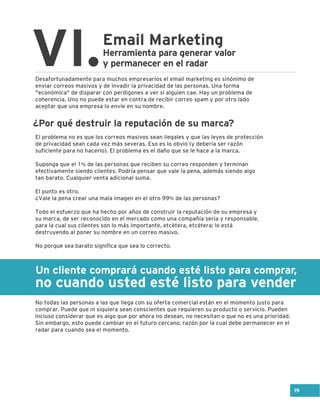 Un cliente comprará cuando esté listo para comprar,
no cuando usted esté listo para vender
Email Marketing
VI.Herramienta para generar valor
y permanecer en el radar
Desafortunadamente para muchos empresarios el email marketing es sinónimo de
enviar correos masivos y de invadir la privacidad de las personas. Una forma
"económica" de disparar con perdigones a ver si alguien cae. Hay un problema de
coherencia. Uno no puede estar en contra de recibir correo spam y por otro lado
aceptar que una empresa lo envíe en su nombre.
El problema no es que los correos masivos sean ilegales y que las leyes de protección
de privacidad sean cada vez más severas. Eso es lo obvio (y debería ser razón
suficiente para no hacerlo). El problema es el daño que se le hace a la marca.
Suponga que el 1% de las personas que reciben su correo responden y terminan
efectivamente siendo clientes. Podría pensar que vale la pena, además siendo algo
tan barato. Cualquier venta adicional suma.
El punto es otro.
¿Vale la pena crear una mala imagen en el otro 99% de las personas?
Todo el esfuerzo que ha hecho por años de construir la reputación de su empresa y
su marca, de ser reconocido en el mercado como una compañía seria y responsable,
para la cual sus clientes son lo más importante, etcétera, etcétera; lo está
destruyendo al poner su nombre en un correo masivo.
No porque sea barato significa que sea lo correcto.
No todas las personas a las que llega con su oferta comercial están en el momento justo para
comprar. Puede que ni siquiera sean conscientes que requieren su producto o servicio. Pueden
incluso considerar que es algo que por ahora no desean, no necesitan o que no es una prioridad.
Sin embargo, esto puede cambiar en el futuro cercano, razón por la cual debe permanecer en el
radar para cuando sea el momento.
¿Por qué destruir la reputación de su marca?
19
 